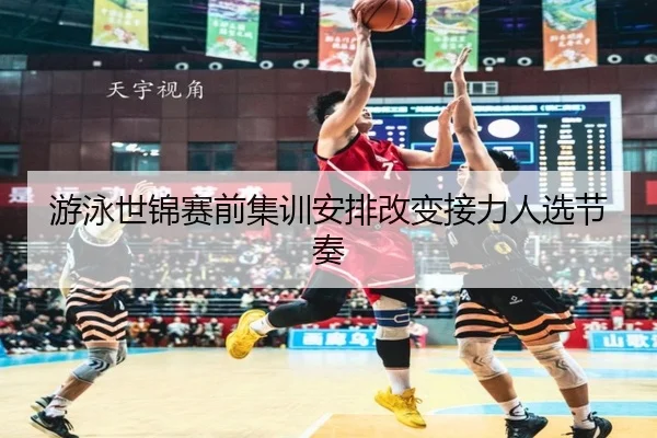 游泳世锦赛前集训安排改变接力人选节奏